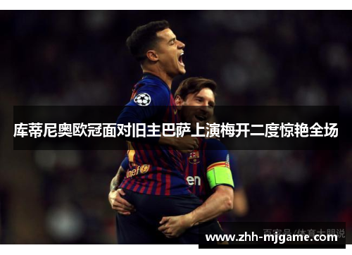 库蒂尼奥欧冠面对旧主巴萨上演梅开二度惊艳全场 库蒂尼奥欧冠面对旧主巴萨上演梅开二度惊艳全场