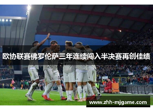 欧协联赛佛罗伦萨三年连续闯入半决赛再创佳绩 欧协联赛佛罗伦萨三年连续闯入半决赛再创佳绩