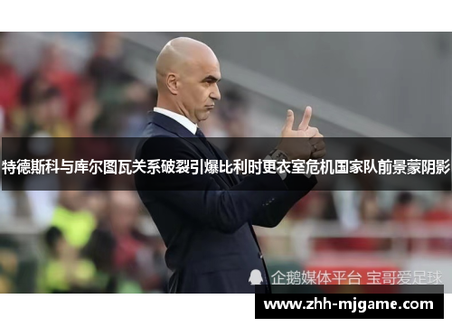 特德斯科与库尔图瓦关系破裂引爆比利时更衣室危机国家队前景蒙阴影 特德斯科与库尔图瓦关系破裂引爆比利时更衣室危机国家队前景蒙阴影