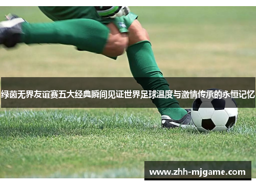 绿茵无界友谊赛五大经典瞬间见证世界足球温度与激情传承的永恒记忆